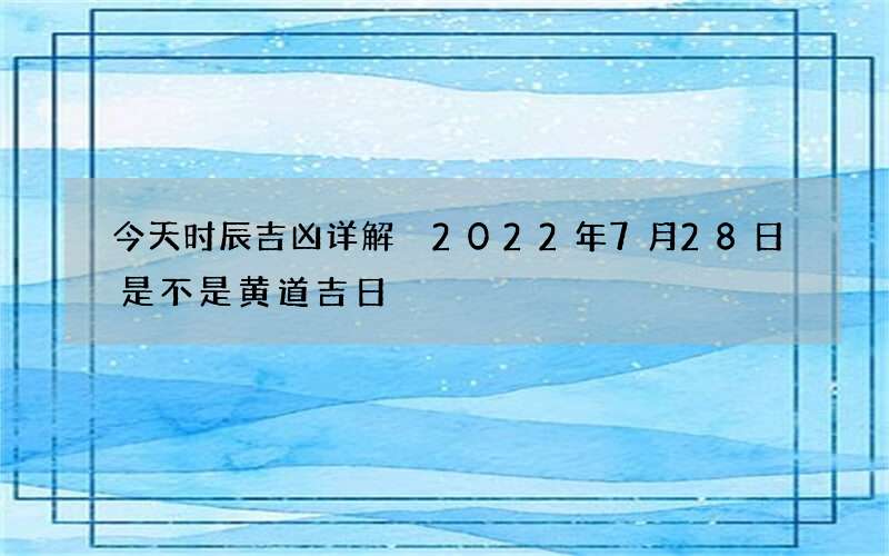 今天时辰吉凶详解 2022年7月28日是不是黄道吉日